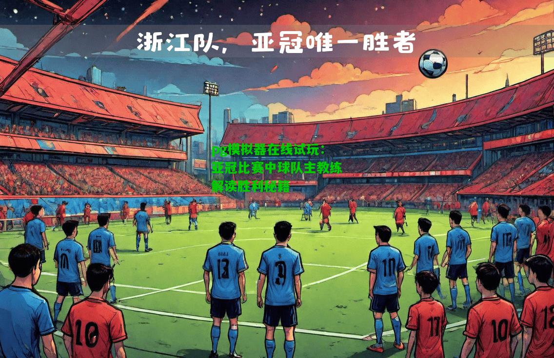 亚冠比赛中球队主教练解读胜利秘籍